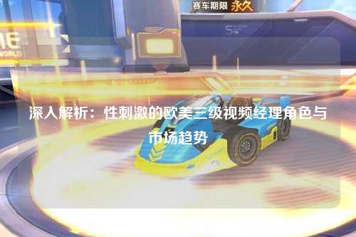 深入解析：性刺激的欧美三级视频经理角色与市场趋势