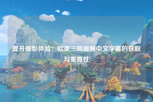 提升观影体验：欧美三级视频中文字幕的获取与重要性