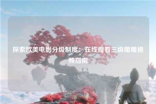 探索欧美电影分级制度：在线观看三级暖暖视频指南
