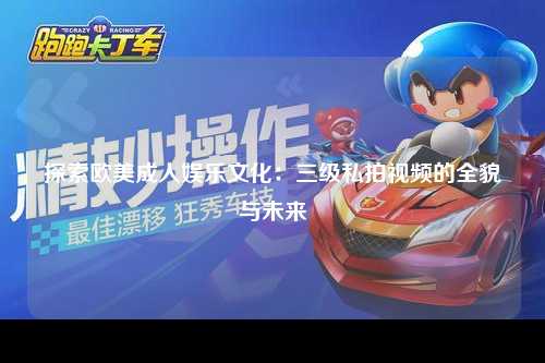 探索欧美成人娱乐文化：三级私拍视频的全貌与未来