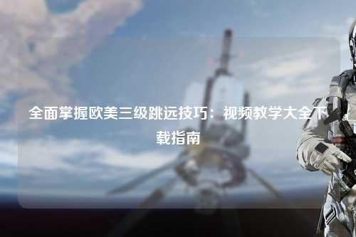全面掌握欧美三级跳远技巧：视频教学大全下载指南
