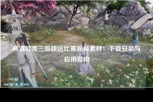 高清欧美三级跳远比赛视频素材：下载安装与应用指南
