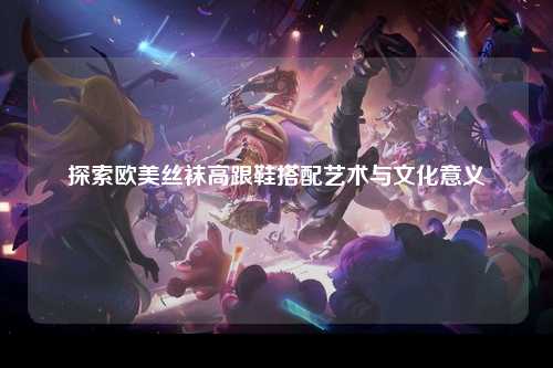 探索欧美丝袜高跟鞋搭配艺术与文化意义