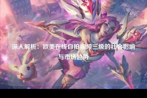 深入解析：欧美在线自拍视频三级的社会影响与市场趋势