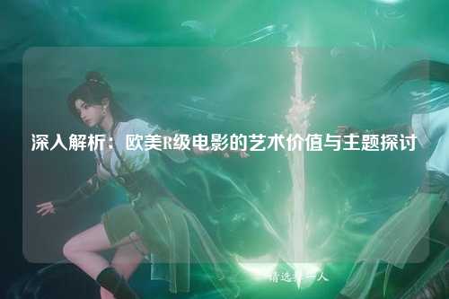 深入解析：欧美R级电影的艺术价值与主题探讨