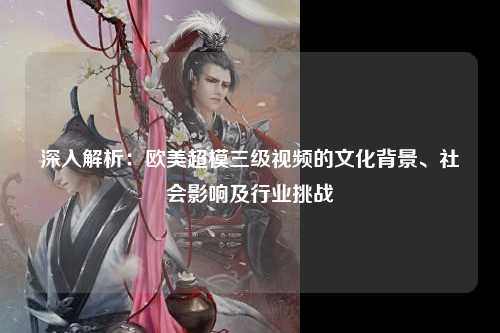 深入解析：欧美超模三级视频的文化背景、社会影响及行业挑战
