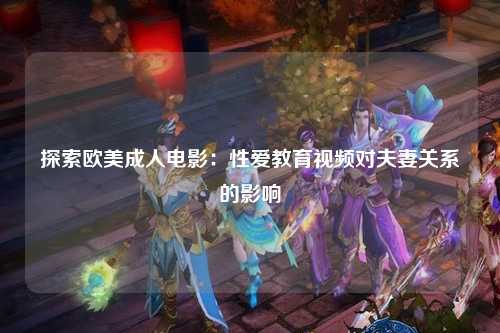 探索欧美成人电影：性爱教育视频对夫妻关系的影响