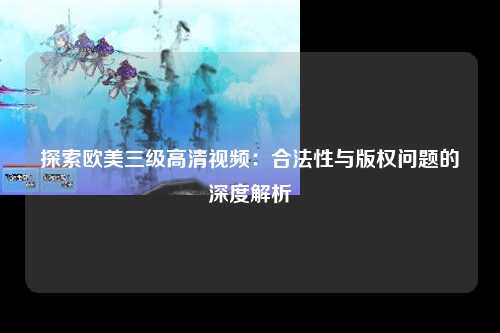 探索欧美三级高清视频：合法性与版权问题的深度解析