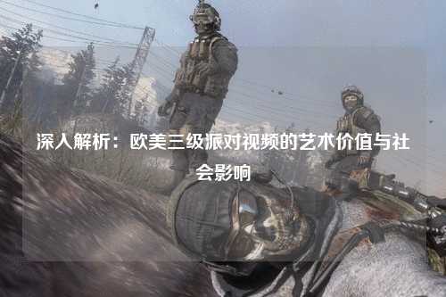 深入解析：欧美三级派对视频的艺术价值与社会影响