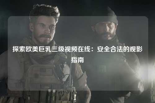 探索欧美巨乳三级视频在线：安全合法的观影指南