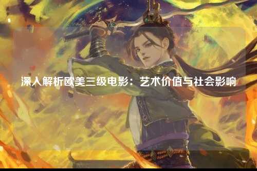 深入解析欧美三级电影：艺术价值与社会影响