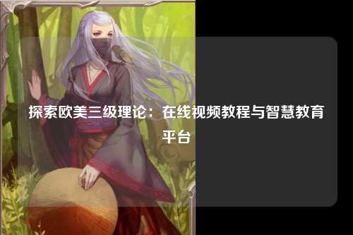探索欧美三级理论：在线视频教程与智慧教育平台