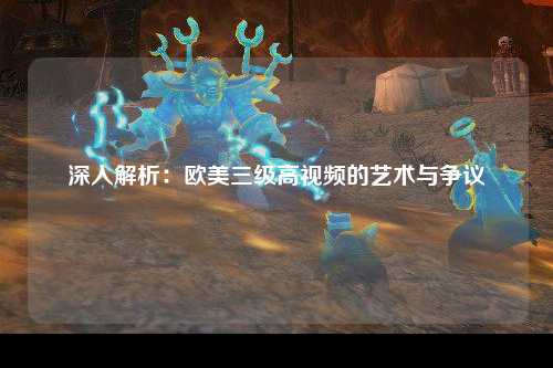 深入解析：欧美三级高视频的艺术与争议