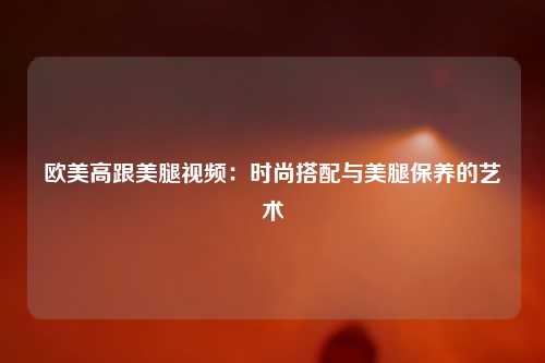 欧美高跟美腿视频：时尚搭配与美腿保养的艺术