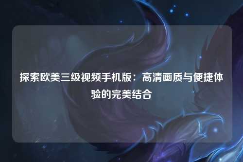 探索欧美三级视频手机版：高清画质与便捷体验的完美结合