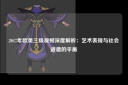 2017年欧美三级视频深度解析：艺术表现与社会道德的平衡