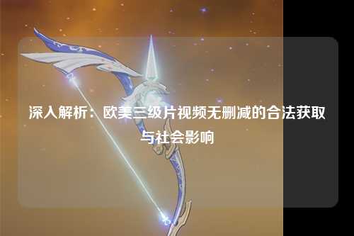 深入解析：欧美三级片视频无删减的合法获取与社会影响