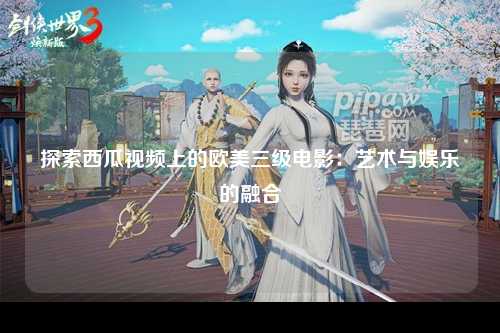 探索西瓜视频上的欧美三级电影：艺术与娱乐的融合