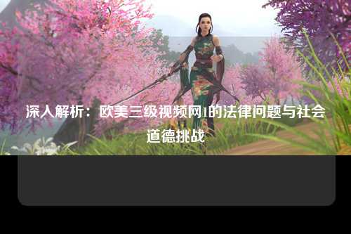 深入解析：欧美三级视频网1的法律问题与社会道德挑战