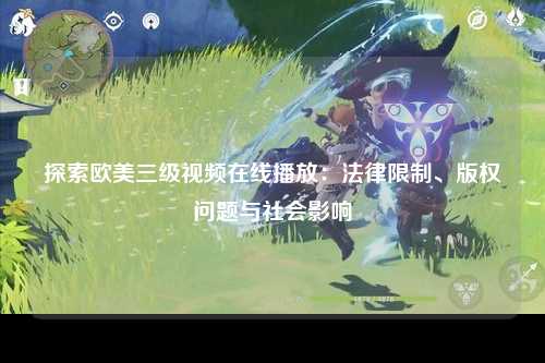 探索欧美三级视频在线播放：法律限制、版权问题与社会影响