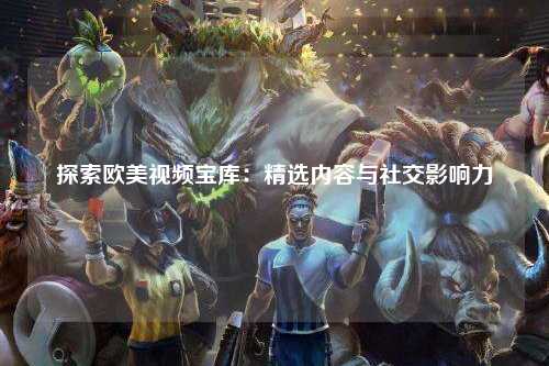 探索欧美视频宝库：精选内容与社交影响力