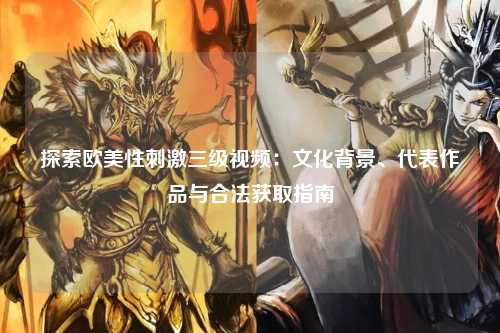 探索欧美性刺激三级视频：文化背景、代表作品与合法获取指南