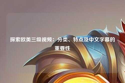 探索欧美三级视频：分类、特点及中文字幕的重要性