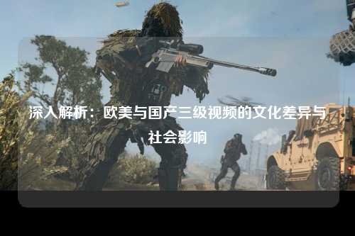 深入解析：欧美与国产三级视频的文化差异与社会影响