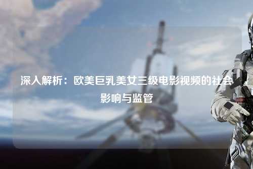 深入解析：欧美巨乳美女三级电影视频的社会影响与监管