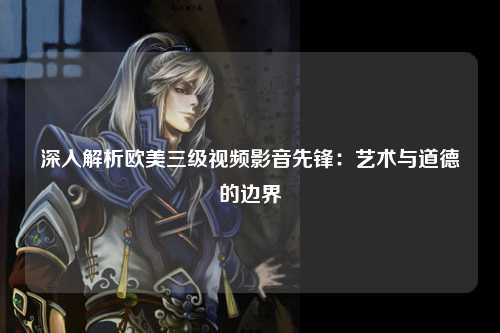 深入解析欧美三级视频影音先锋：艺术与道德的边界