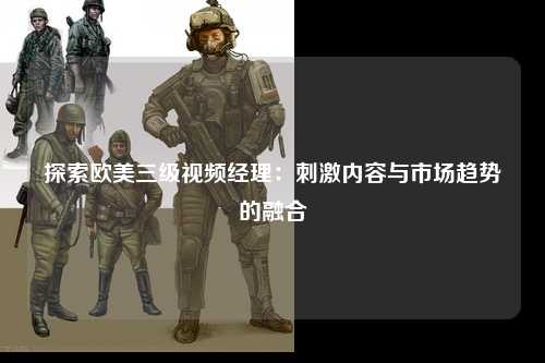 探索欧美三级视频经理：刺激内容与市场趋势的融合