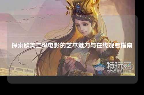 探索欧美三级电影的艺术魅力与在线观看指南
