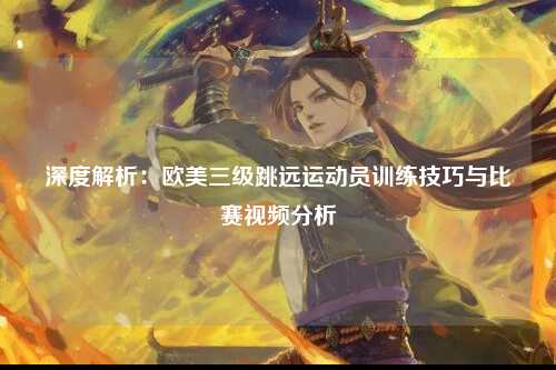 深度解析：欧美三级跳远运动员训练技巧与比赛视频分析