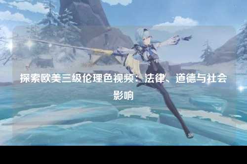 探索欧美三级伦理色视频：法律、道德与社会影响