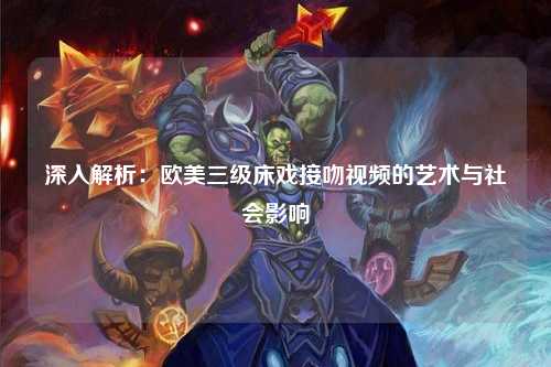 深入解析：欧美三级床戏接吻视频的艺术与社会影响