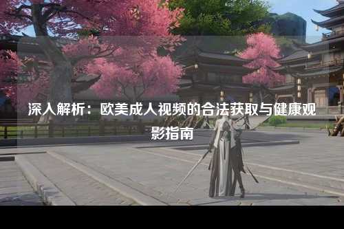 深入解析：欧美成人视频的合法获取与健康观影指南
