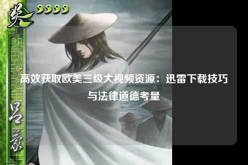高效获取欧美三级大视频资源：迅雷下载技巧与法律道德考量