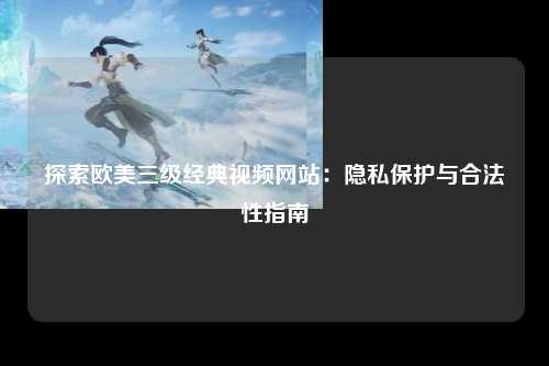 探索欧美三级经典视频网站：隐私保护与合法性指南