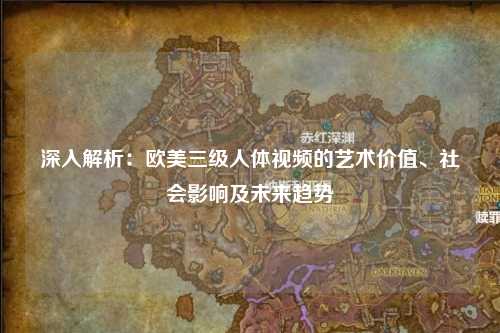 深入解析：欧美三级人体视频的艺术价值、社会影响及未来趋势