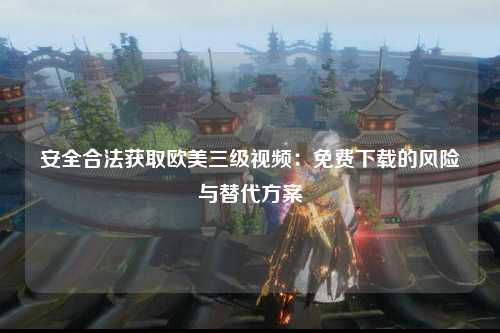 安全合法获取欧美三级视频：免费下载的风险与替代方案