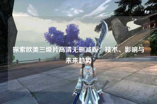 探索欧美三级片高清无删减版：技术、影响与未来趋势