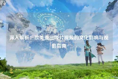 深入解析：欧美亚三级片视频的文化影响与观影指南
