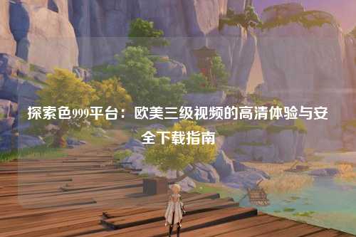 探索色999平台：欧美三级视频的高清体验与安全下载指南