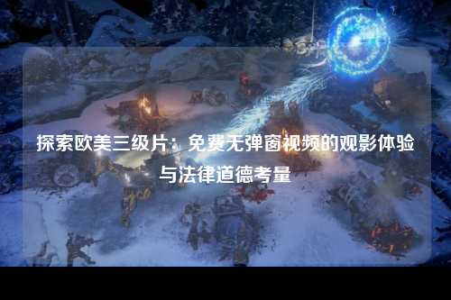 探索欧美三级片：免费无弹窗视频的观影体验与法律道德考量
