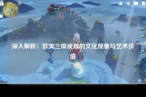 深入解析：欧美三级视频的文化现象与艺术价值