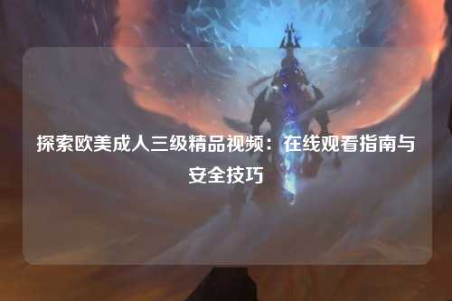 探索欧美成人三级精品视频：在线观看指南与安全技巧