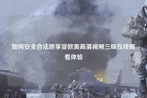 如何安全合法地享受欧美高清视频三级在线观看体验