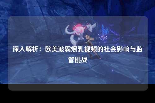 深入解析：欧美波霸爆乳视频的社会影响与监管挑战