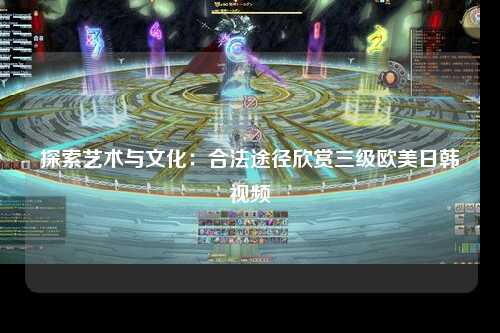 探索艺术与文化：合法途径欣赏三级欧美日韩视频